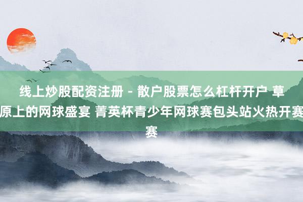 线上炒股配资注册 - 散户股票怎么杠杆开户 草原上的网球盛宴 菁英杯青少年网球赛包头站火热开赛