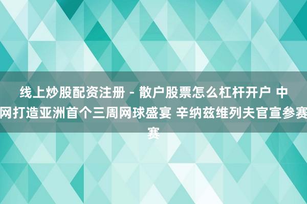 线上炒股配资注册 - 散户股票怎么杠杆开户 中网打造亚洲首个三周网球盛宴 辛纳兹维列夫官宣参赛