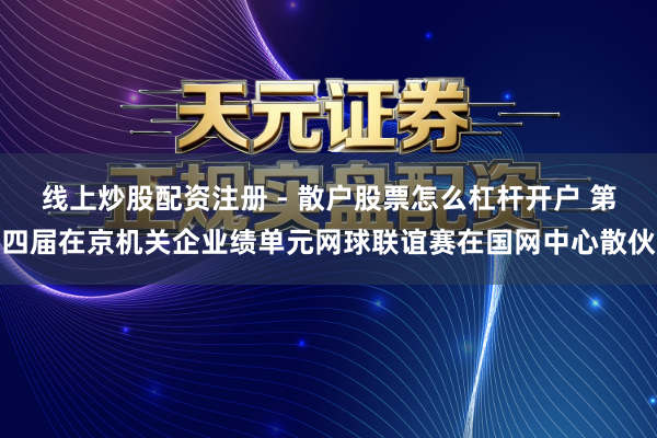 线上炒股配资注册 - 散户股票怎么杠杆开户 第四届在京机关企业绩单元网球联谊赛在国网中心散伙