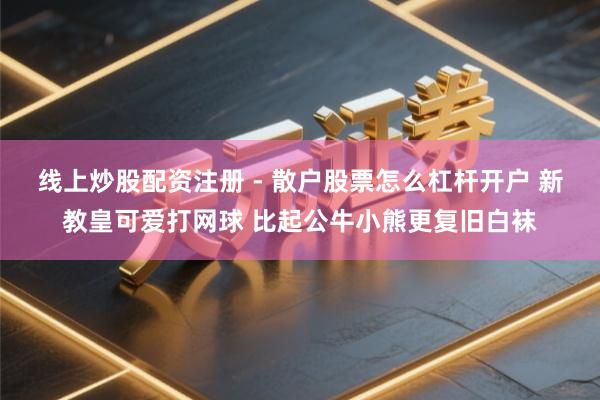 线上炒股配资注册 - 散户股票怎么杠杆开户 新教皇可爱打网球 比起公牛小熊更复旧白袜