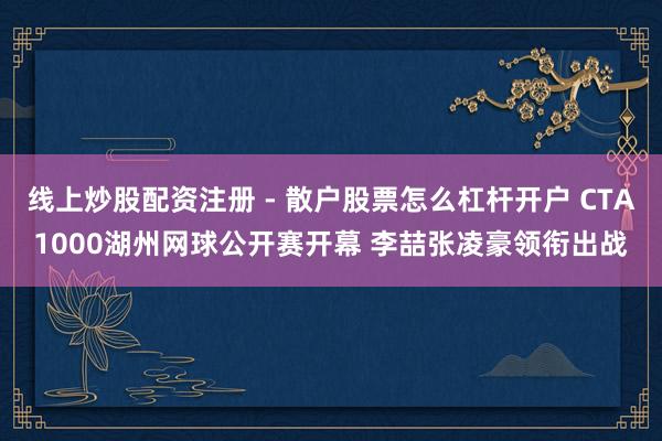 线上炒股配资注册 - 散户股票怎么杠杆开户 CTA1000湖州网球公开赛开幕 李喆张凌豪领衔出战