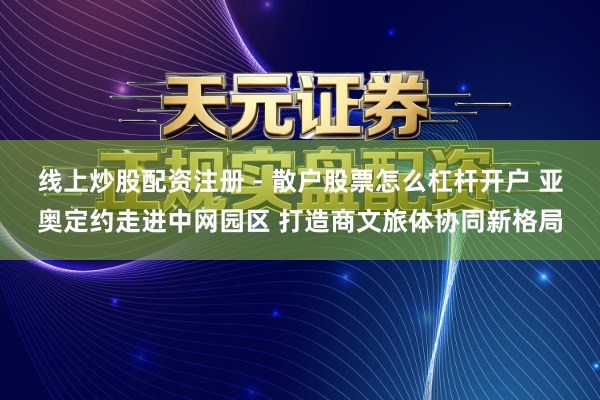 线上炒股配资注册 - 散户股票怎么杠杆开户 亚奥定约走进中网园区 打造商文旅体协同新格局