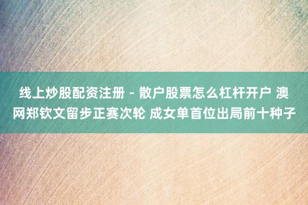 线上炒股配资注册 - 散户股票怎么杠杆开户 澳网郑钦文留步正赛次轮 成女单首位出局前十种子