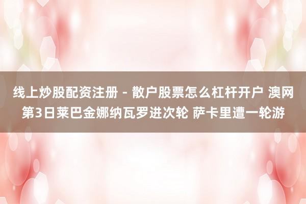 线上炒股配资注册 - 散户股票怎么杠杆开户 澳网第3日莱巴金娜纳瓦罗进次轮 萨卡里遭一轮游
