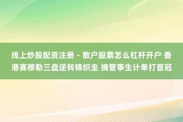线上炒股配资注册 - 散户股票怎么杠杆开户 香港赛穆勒三盘逆转锦织圭 摘管事生计单打首冠