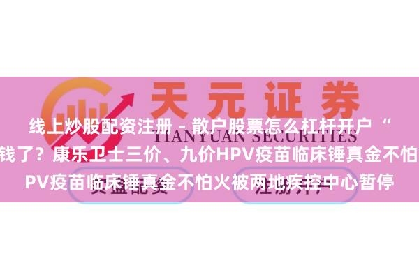 线上炒股配资注册 - 散户股票怎么杠杆开户 “北交所疫苗第一股”没钱了？康乐卫士三价、九价HPV疫苗临床锤真金不怕火被两地疾控中心暂停