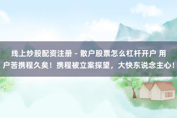 线上炒股配资注册 - 散户股票怎么杠杆开户 用户苦携程久矣！携程被立案探望，大快东说念主心！