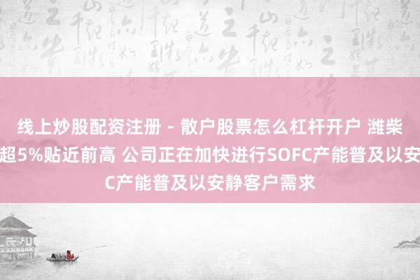 线上炒股配资注册 - 散户股票怎么杠杆开户 潍柴能源早盘涨超5%贴近前高 公司正在加快进行SOFC产能普及以安静客户需求