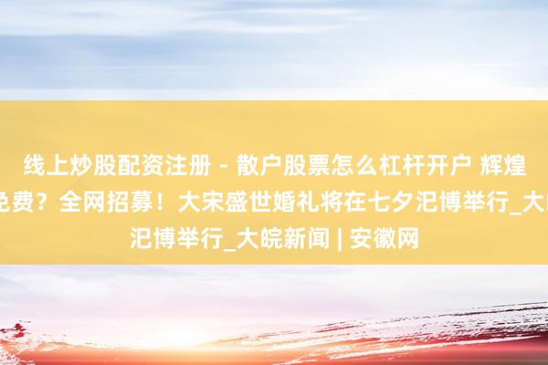 线上炒股配资注册 - 散户股票怎么杠杆开户 辉煌上河园：成婚免费？全网招募！大宋盛世婚礼将在七夕汜博举行_大皖新闻 | 安徽网