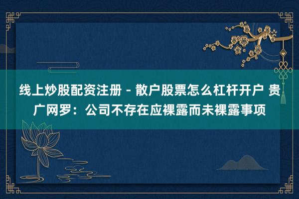 线上炒股配资注册 - 散户股票怎么杠杆开户 贵广网罗：公司不存在应裸露而未裸露事项