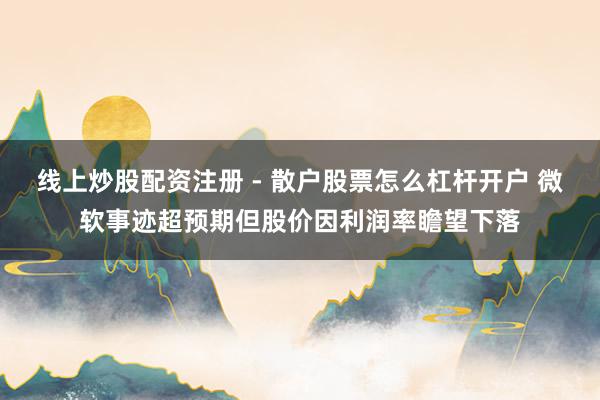 线上炒股配资注册 - 散户股票怎么杠杆开户 微软事迹超预期但股价因利润率瞻望下落