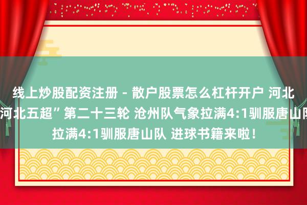 线上炒股配资注册 - 散户股票怎么杠杆开户 河北五超·微视频丨“河北五超”第二十三轮 沧州队气象拉满4:1驯服唐山队 进球书籍来啦！