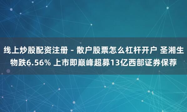 线上炒股配资注册 - 散户股票怎么杠杆开户 圣湘生物跌6.56% 上市即巅峰超募13亿西部证券保荐